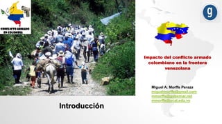 Impacto del conflicto armado
colombiano en la frontera
venezolana
Miguel A. Morffe Peraza
miguelmorffe@gmail.com
mmorffe@gobernar.net
mmorffe@ucat.edu.ve
Introducción
 