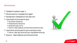 Заключение
➢ Требуется ревью кода :)
➢ Используется стандартное ядро!
➢ Бинарники собираются как обычно!
➢ Libcompel используется для:
➢Останова процесса
➢Перезапуска процесса
➢Загрузки кода патча
➢Source: https://github.com/xemul/criu/tree/criu-dev
➢ Libunwind используется для анализа стека
➢Source: http://git.savannah.gnu.org/cgit/libunwind.git
➢ Source: https://github.com/virtuozzo/nsb
39
 