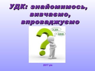 УДК: знайомимось,УДК: знайомимось,
вивчаємо,вивчаємо,
впроваджуємовпроваджуємо
2017 рік
 