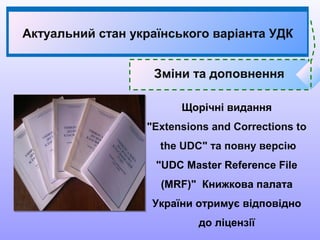 Щорічні видання
"Extensions and Corrections to
the UDC" та повну версію
"UDC Master Reference File
(MRF)" Книжкова палата
України отримує відповідно
до ліцензії
Зміни та доповнення
Актуальний стан українського варіанта УДК
 