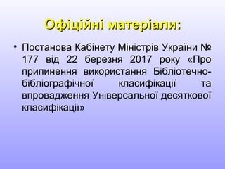 Офіційні матеріали:Офіційні матеріали:
• Постанова Кабінету Міністрів України №
177 від 22 березня 2017 року «Про
припинення використання Бібліотечно-
бібліографічної класифікації та
впровадження Універсальної десяткової
класифікації»
 