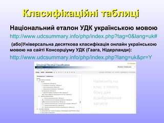 Класифікаційні таблиціКласифікаційні таблиці
Національний еталон УДК українською мовоюНаціональний еталон УДК українською мовою
http://www.udcsummary.info/php/index.php?tag=0&lang=uk#
(або)Універсальна десяткова класифікація онлайн українською
мовою на сайті Консорціуму УДК (Гаага, Нідерланди):
http://www.udcsummary.info/php/index.php?lang=uk&pr=Y
 