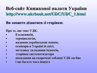 Веб-сайт Книжкової палати УкраїниВеб-сайт Книжкової палати України
http://www.ukrbook.net/UDC/UDC_1.htmlhttp://www.ukrbook.net/UDC/UDC_1.html
Ви зможете дізнатися зі сторінки:Ви зможете дізнатися зі сторінки:
Про те, що таке УДК,Про те, що таке УДК,
•• її власників,її власників,
•• термінологію,термінологію,
•• видання українською мовою,видання українською мовою,
•• семінари в Україні й світі,семінари в Україні й світі,
•• методику складання індексів,методику складання індексів,
• сторінка систематизатора• сторінка систематизатора
•• посилання на скорочені таблиці УДКпосилання на скорочені таблиці УДК on-lineon-line
•• і ще багато чого іншогоі ще багато чого іншого
 