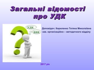 Загальні відомостіЗагальні відомості
про УДКпро УДК
Доповідач: Кириленко Тетяна Миколаївна
зав. організаційно – методичного відділу
2017 рік
 