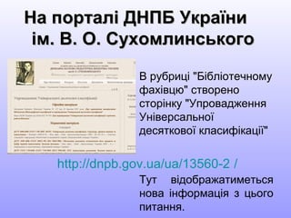 На порталі ДНПБ УкраїниНа порталі ДНПБ України
ім. В. О. Сухомлинськогоім. В. О. Сухомлинського
В рубриці "Бібліотечному
фахівцю" створено
сторінку "Упровадження
Універсальної
десяткової класифікації"
Тут відображатиметься
нова інформація з цього
питання.
http://dnpb.gov.ua/ua/13560-2 /
 