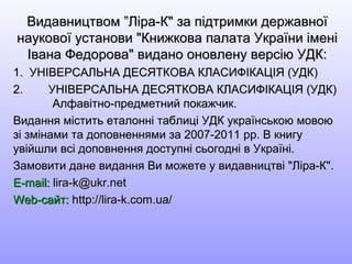 Видавництвом ”Ліра-К" за підтримки державноїВидавництвом ”Ліра-К" за підтримки державної
наукової установи "Книжкова палата України іменінаукової установи "Книжкова палата України імені
Івана Федорова" видано оновлену версію УДК:Івана Федорова" видано оновлену версію УДК:
1. УНІВЕРСАЛЬНА ДЕСЯТКОВА КЛАСИФІКАЦІЯ (УДК)1. УНІВЕРСАЛЬНА ДЕСЯТКОВА КЛАСИФІКАЦІЯ (УДК)
2.2. УНІВЕРСАЛЬНА ДЕСЯТКОВА КЛАСИФІКАЦІЯ (УДК)УНІВЕРСАЛЬНА ДЕСЯТКОВА КЛАСИФІКАЦІЯ (УДК)
Алфавітно-предметний покажчик.Алфавітно-предметний покажчик.
Видання містить еталонні таблиці УДК українською мовоюВидання містить еталонні таблиці УДК українською мовою
зі змінами та доповненнями за 2007-2011 рр. В книгузі змінами та доповненнями за 2007-2011 рр. В книгу
увійшли всі доповнення доступні сьогодні в Україні.увійшли всі доповнення доступні сьогодні в Україні.
Замовити дане видання Ви можете у видавництві "Ліра-К".Замовити дане видання Ви можете у видавництві "Ліра-К".
E-mail:E-mail: lira-k@ukr.netlira-k@ukr.net
Web-Web-сайт:сайт: http://lira-k.com.ua/http://lira-k.com.ua/
 