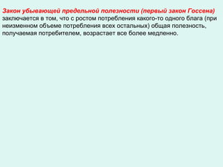 Закон убывающей предельной полезности (первый закон Госсена)
заключается в том, что с ростом потребления какого-то одного блага (при
неизменном объеме потребления всех остальных) общая полезность,
получаемая потребителем, возрастает все более медленно.
 