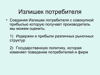 Излишек потребителя
• Соединяя Излишек потребителя с совокупной
прибылью которую получает производитель
мы можем оценить:
1) Издержки и прибыли различных рыночных
структур
2) Государственную политику, которая
изменяет поведение потребителей и фирм
 