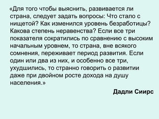 «Для того чтобы выяснить, развивается ли
страна, следует задать вопросы: Что стало с
нищетой? Как изменился уровень безработицы?
Какова степень неравенства? Если все три
показателя сократились по сравнению с высоким
начальным уровнем, то страна, вне всякого
сомнения, переживает период развития. Если
один или два из них, и особенно все три,
ухудшились, то странно говорить о развитии
даже при двойном росте дохода на душу
населения.»
Дадли Сиирс
 
