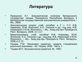 60
Литература
• Лукашенко А.Г. Экономическая политика белорусского
государства: лекция Президента Республики Беларусь в
Белорусском государственном экономическом университете –
Мн., 2006.
• Экономическая теория: учеб. пособие: в 2 ч. Ч.1/ И.В.
Новикова, Ю.М. Ясинский, А.О. Тихонов и др.; под ред. И.В.
Новиковой и Ю.М. Ясинского. – Мн.: Акад.упр.при Президенте
Респ. Беларусь, 2008. гл.1,3,7.
• Микроэкономика: учеб. пособие/ И.В. Новикова, Ю.М.
Ясинский, А.О. Тихонов и др.; под ред. И.В. Новиковой и Ю.М.
Ясинского. – Мн.: Акад.упр.при Президенте Респ. Беларусь,
2008,гл.2,12.
• Нуреев Р.М. Экономика развития: модели становления
рыночной экономики. –М.: Норма, 2008. Часть 1.
• Тодаро М.П. Экономическое развитие. М., 1997.
 
