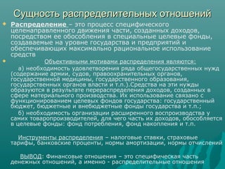 Сущность распределительных отношенийСущность распределительных отношений
 Распределение – это процесс специфического
целенаправленного движения части, созданных доходов,
посредством ее обособления в специальные целевые фонды,
создаваемые на уровне государства и предприятий и
обеспечивающих максимально рациональное использование
средств
 Объективными мотивами распределения являются:
а) необходимость удовлетворения ряда общегосударственных нужд
(содержание армии, судов, правоохранительных органов,
государственной медицины, государственного образования,
государственных органов власти и т.п.).Средства на эти нужды
образуются в результате перераспределения доходов, созданных в
сфере материального производства. Их использование связано с
функционированием целевых фондов государства: государственный
бюджет, бюджетные и внебюджетные фонды государства и т.п.;
б) необходимость организации расширенного воспроизводства у
самих товаропроизводителей, для чего часть их доходов, обособляется
в целевые фонды: фонд потребления, фонд накопления и т.п.
Инструменты распределения – налоговые ставки, страховые
тарифы, банковские проценты, нормы амортизации, нормы отчислений
ВЫВОД: Финансовые отношения – это специфическая часть
денежных отношений, а именно - распределительные отношения
 