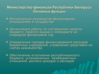 Министерство финансов Республики БеларусьМинистерство финансов Республики Беларусь
Основные функцииОсновные функции
 Методическое руководство финансовымиМетодическое руководство финансовыми
отношениями в государствеотношениями в государстве
 Организация работы по составлению проектаОрганизация работы по составлению проекта
бюджета, проекта закона о госбюджете набюджета, проекта закона о госбюджете на
очередной финансовый годочередной финансовый год
 Определение порядка финансирования расходовОпределение порядка финансирования расходов
бюджетных учреждений, управление средствами набюджетных учреждений, управление средствами на
счетах казначействасчетах казначейства
 Обеспечение исполнения республиканскогоОбеспечение исполнения республиканского
бюджета, установленных межбюджетныхбюджета, установленных межбюджетных
отношений, росписи доходов и расходовотношений, росписи доходов и расходов
 