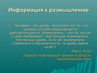 Информация к размышлениюИнформация к размышлению
«…«…Человек – это дробь. Числитель это то, чтоЧеловек – это дробь. Числитель это то, что
человек из себя представляет вчеловек из себя представляет в
действительности. Знаменатель – это то, что ондействительности. Знаменатель – это то, что он
о себе воображает. Чем больше знаменатель,о себе воображает. Чем больше знаменатель,
тем меньше дробь. Если же знаменательтем меньше дробь. Если же знаменатель
стремиться к бесконечности, то дробь равнастремиться к бесконечности, то дробь равна
нулю.»нулю.»
Морис АллеМорис Алле
Лауреат Нобелевской премии в областиЛауреат Нобелевской премии в области
экономических наукэкономических наук
 