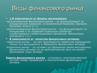 Виды финансового рынкаВиды финансового рынка
 1.В зависимости от формы организации:
-организованный финансовый рынок – он функционирует по
определенным правилам, установленным биржами, банками.
Органами власти и т.п.
-неорганизованный финансовый рынок – он функционирует по
инициативе и по правилам отдельных субъектов
хозяйствования (инвестиционных магазинов. Финансовых
компаний и т.п.)
 В зависимости от качества финансовых активов:
-первичный рынок - на нем производится первичное размещение
только что выпущенных в обращение финансовых активов
-вторичный рынок – он основан на обращении ранее выпущенных
финансовых активов по их действительной цене на момент
реализации (курс актива)
Задача финансового рынка – установить непосредственный
контакт между продавцами и покупателями финансовых
активов
 