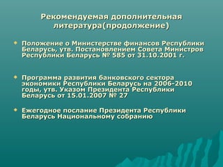 Рекомендуемая дополнительнаяРекомендуемая дополнительная
литература(продолжение)литература(продолжение)
 Положение о Министерстве финансов РеспубликиПоложение о Министерстве финансов Республики
Беларусь, утв. Постановлением Совета МинистровБеларусь, утв. Постановлением Совета Министров
Республики Беларусь № 585 от 31.10.2001 г.Республики Беларусь № 585 от 31.10.2001 г.
 Программа развития банковского сектораПрограмма развития банковского сектора
экономики Республики Беларусь на 2006-2010экономики Республики Беларусь на 2006-2010
годы, утв. Указом Президента Республикигоды, утв. Указом Президента Республики
Беларусь от 15.01.2007 № 27Беларусь от 15.01.2007 № 27
 Ежегодное послание Президента РеспубликиЕжегодное послание Президента Республики
Беларусь Национальному собраниюБеларусь Национальному собранию
 
