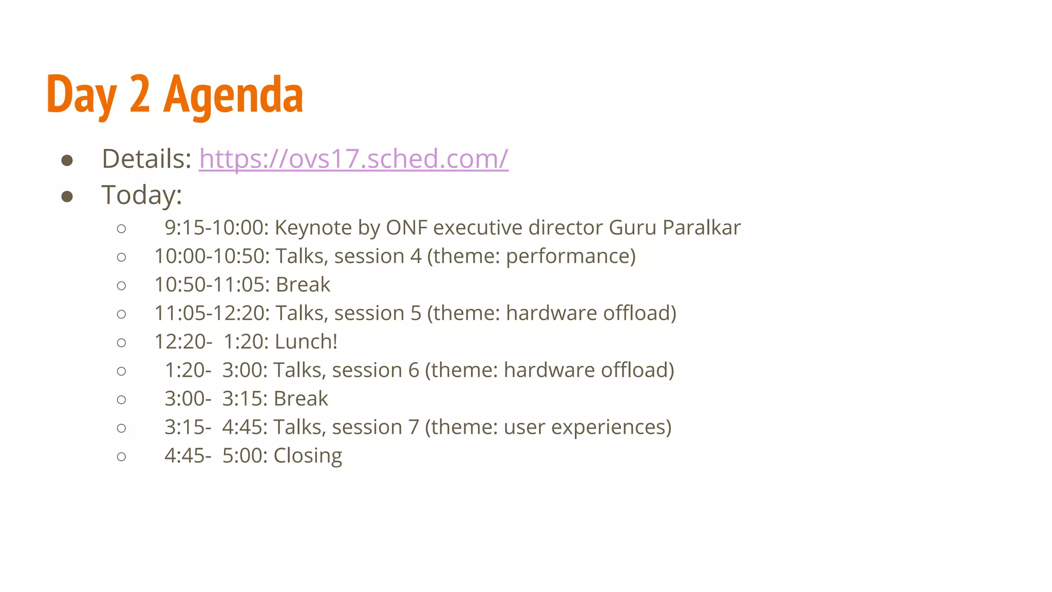 ● Details: https://ovs17.sched.com/
● Today:
○ 9:15-10:00: Keynote by ONF executive director Guru Paralkar
○ 10:00-10:50: Talks, session 4 (theme: performance)
○ 10:50-11:05: Break
○ 11:05-12:20: Talks, session 5 (theme: hardware offload)
○ 12:20- 1:20: Lunch!
○ 1:20- 3:00: Talks, session 6 (theme: hardware offload)
○ 3:00- 3:15: Break
○ 3:15- 4:45: Talks, session 7 (theme: user experiences)
○ 4:45- 5:00: Closing
Day 2 Agenda
 