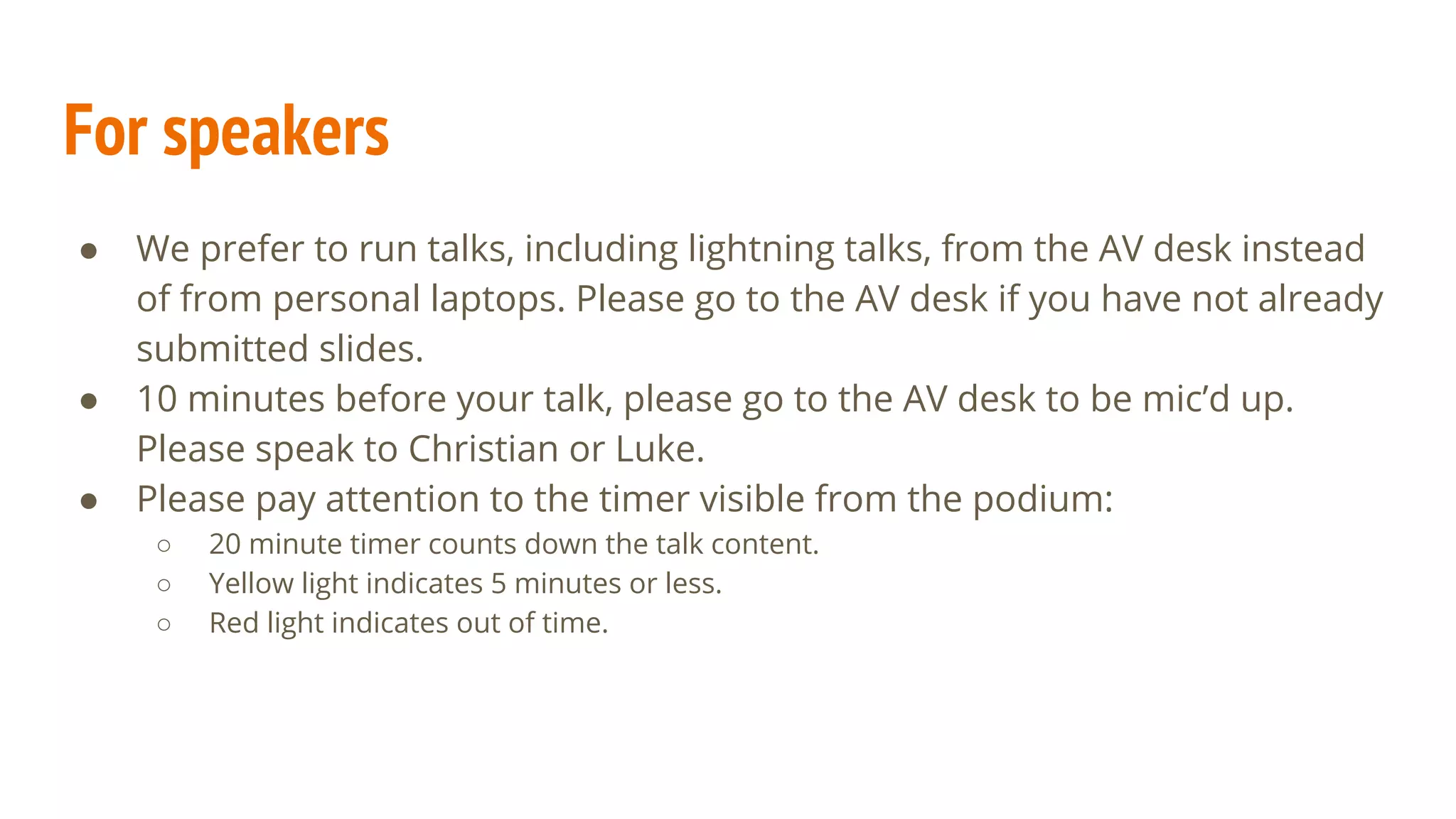 ● We prefer to run talks, including lightning talks, from the AV desk instead
of from personal laptops. Please go to the AV desk if you have not already
submitted slides.
● 10 minutes before your talk, please go to the AV desk to be mic’d up.
Please speak to Christian or Luke.
● Please pay attention to the timer visible from the podium:
○ 20 minute timer counts down the talk content.
○ Yellow light indicates 5 minutes or less.
○ Red light indicates out of time.
For speakers
 