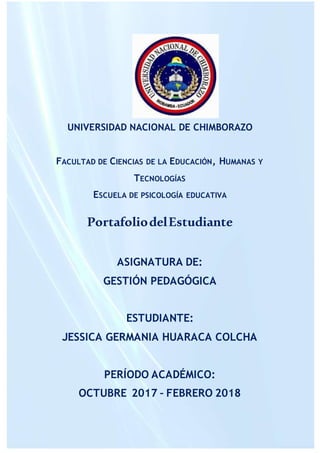 UNIVERSIDAD NACIONAL DE CHIMBORAZO
FACULTAD DE CIENCIAS DE LA EDUCACIÓN, HUMANAS Y
TECNOLOGÍAS
ESCUELA DE PSICOLOGÍA EDUCATIVA
PortafoliodelEstudiante
ASIGNATURA DE:
GESTIÓN PEDAGÓGICA
ESTUDIANTE:
JESSICA GERMANIA HUARACA COLCHA
PERÍODO ACADÉMICO:
OCTUBRE 2017 – FEBRERO 2018
 