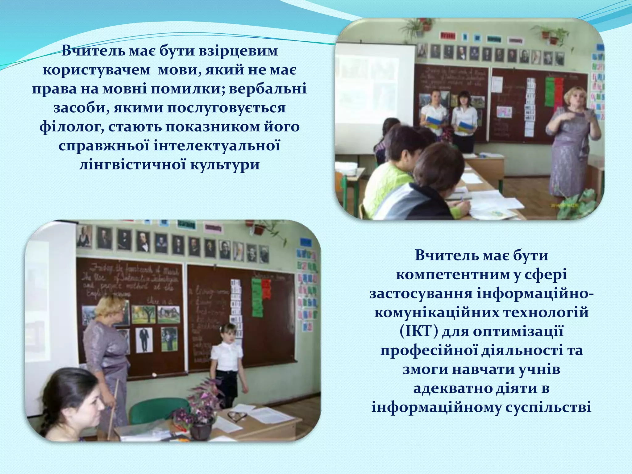 Вчитель має бути взірцевим
користувачем мови, який не має
права на мовні помилки; вербальні
засоби, якими послуговується
філолог, стають показником його
справжньої інтелектуальної
лінгвістичної культури
Вчитель має бути
компетентним у сфері
застосування інформаційно-
комунікаційних технологій
(ІКТ) для оптимізації
професійної діяльності та
змоги навчати учнів
адекватно діяти в
інформаційному суспільстві
 