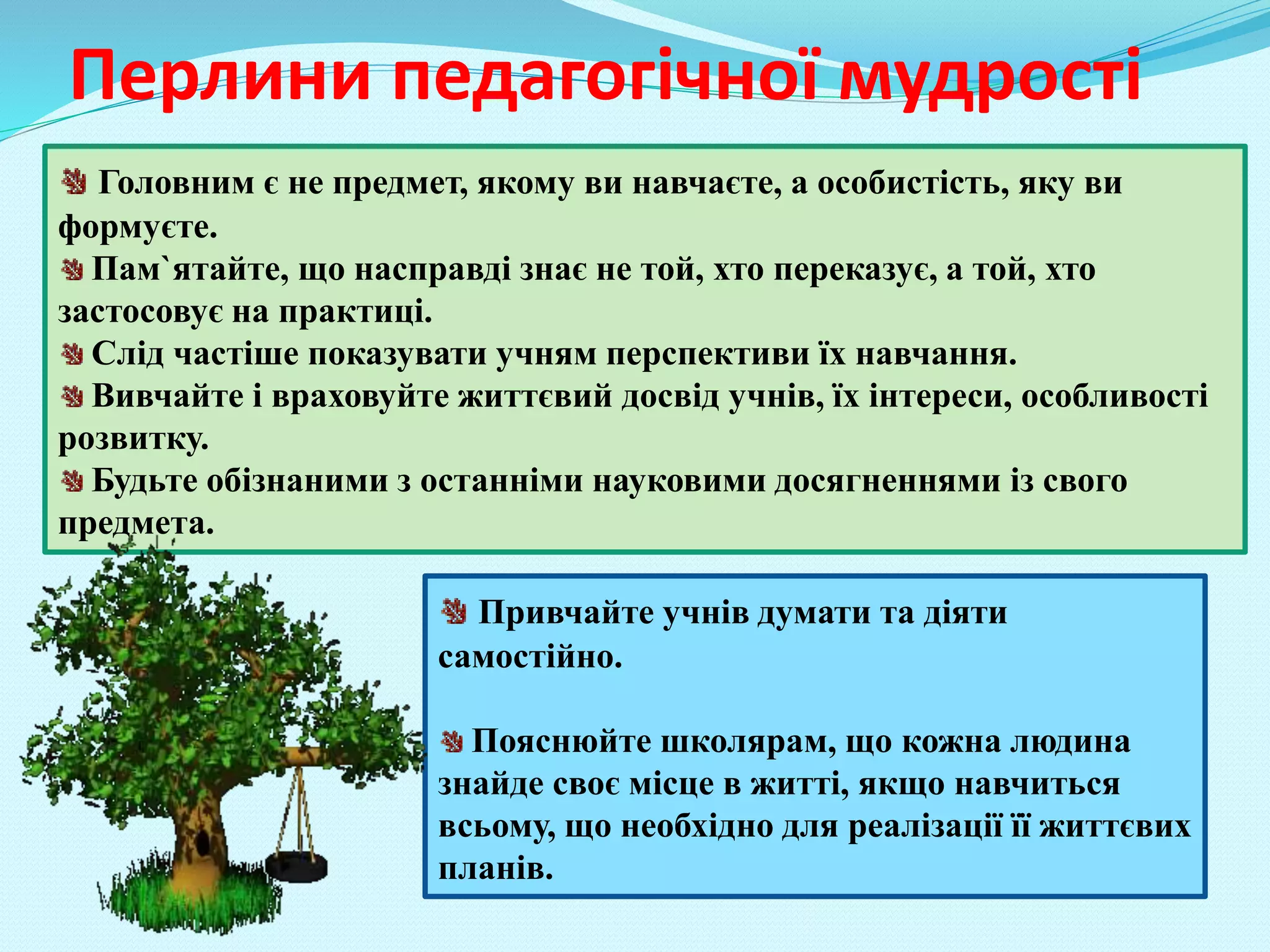 Перлини педагогічної мудрості
Головним є не предмет, якому ви навчаєте, а особистість, яку ви
формуєте.
Пам`ятайте, що насправді знає не той, хто переказує, а той, хто
застосовує на практиці.
Слід частіше показувати учням перспективи їх навчання.
Вивчайте і враховуйте життєвий досвід учнів, їх інтереси, особливості
розвитку.
Будьте обізнаними з останніми науковими досягненнями із свого
предмета.
Привчайте учнів думати та діяти
самостійно.
Пояснюйте школярам, що кожна людина
знайде своє місце в житті, якщо навчиться
всьому, що необхідно для реалізації її життєвих
планів.
 