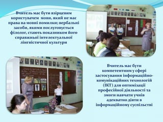 Вчитель має бути взірцевим
користувачем мови, який не має
права на мовні помилки; вербальні
засоби, якими послуговується
філолог, стають показником його
справжньої інтелектуальної
лінгвістичної культури
Вчитель має бути
компетентним у сфері
застосування інформаційно-
комунікаційних технологій
(ІКТ) для оптимізації
професійної діяльності та
змоги навчати учнів
адекватно діяти в
інформаційному суспільстві
 