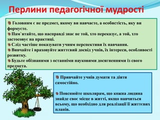 Перлини педагогічної мудрості
Головним є не предмет, якому ви навчаєте, а особистість, яку ви
формуєте.
Пам`ятайте, що насправді знає не той, хто переказує, а той, хто
застосовує на практиці.
Слід частіше показувати учням перспективи їх навчання.
Вивчайте і враховуйте життєвий досвід учнів, їх інтереси, особливості
розвитку.
Будьте обізнаними з останніми науковими досягненнями із свого
предмета.
Привчайте учнів думати та діяти
самостійно.
Пояснюйте школярам, що кожна людина
знайде своє місце в житті, якщо навчиться
всьому, що необхідно для реалізації її життєвих
планів.
 