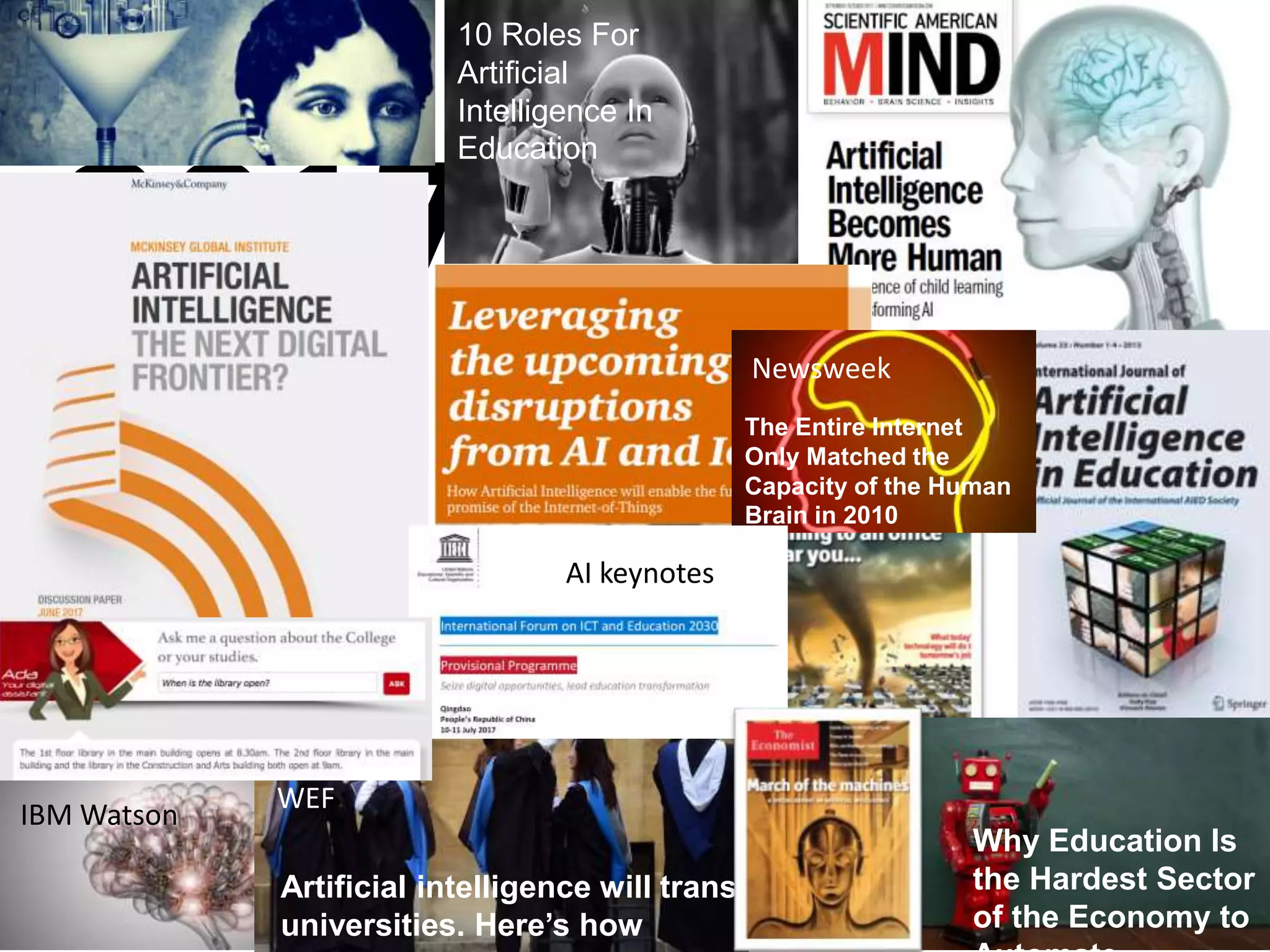 2017
Why Education Is
the Hardest Sector
of the Economy to
10 Roles For
Artificial
Intelligence In
Education
IBM Watson
Artificial intelligence will transform
universities. Here’s how
WEF
Newsweek
The Entire Internet
Only Matched the
Capacity of the Human
Brain in 2010
AI keynotes
 