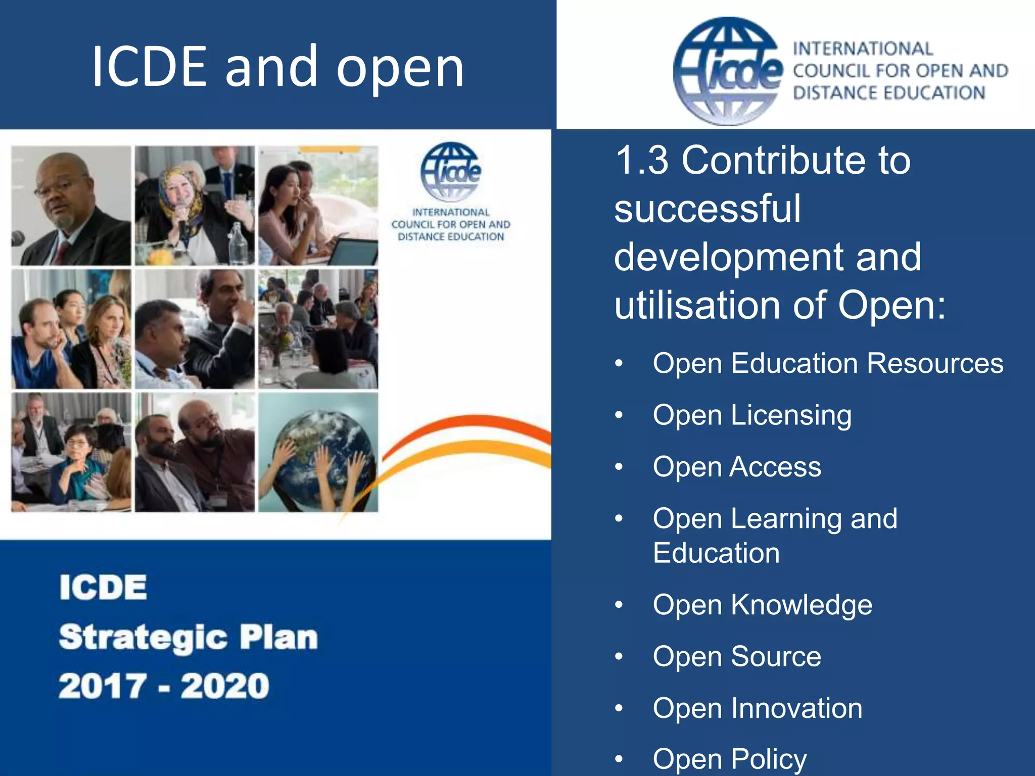 1.3 Contribute to
successful
development and
utilisation of Open:
• Open Education Resources
• Open Licensing
• Open Access
• Open Learning and
Education
• Open Knowledge
• Open Source
• Open Innovation
• Open Policy
ICDE and open
 