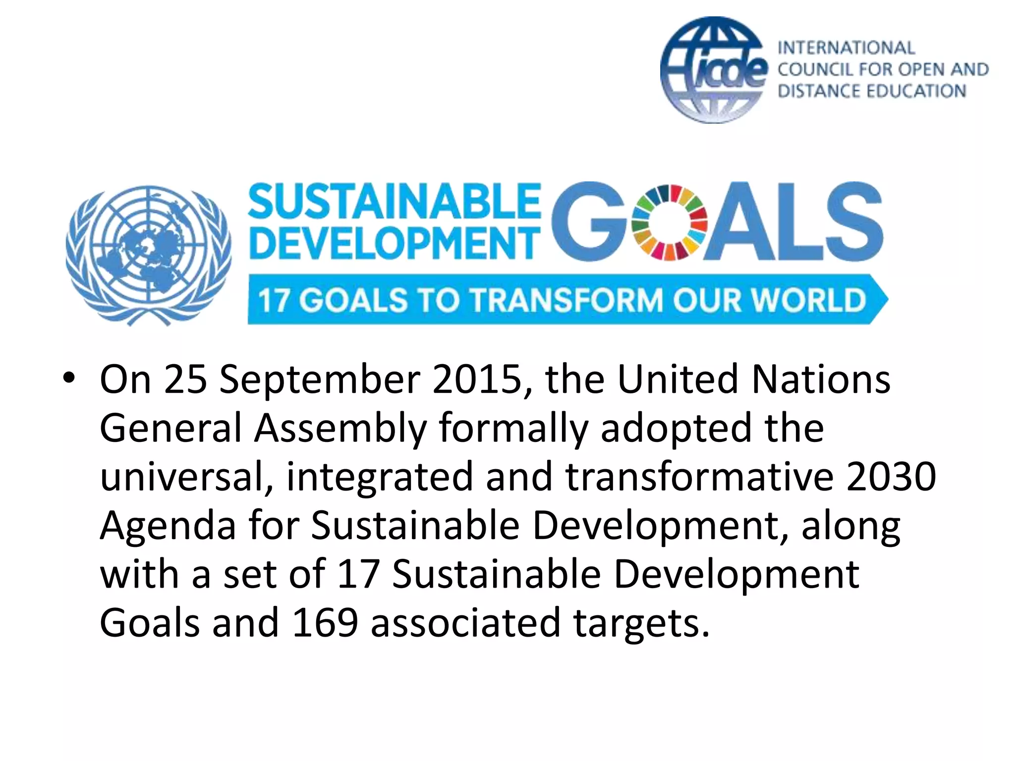 • On 25 September 2015, the United Nations
General Assembly formally adopted the
universal, integrated and transformative 2030
Agenda for Sustainable Development, along
with a set of 17 Sustainable Development
Goals and 169 associated targets.
 