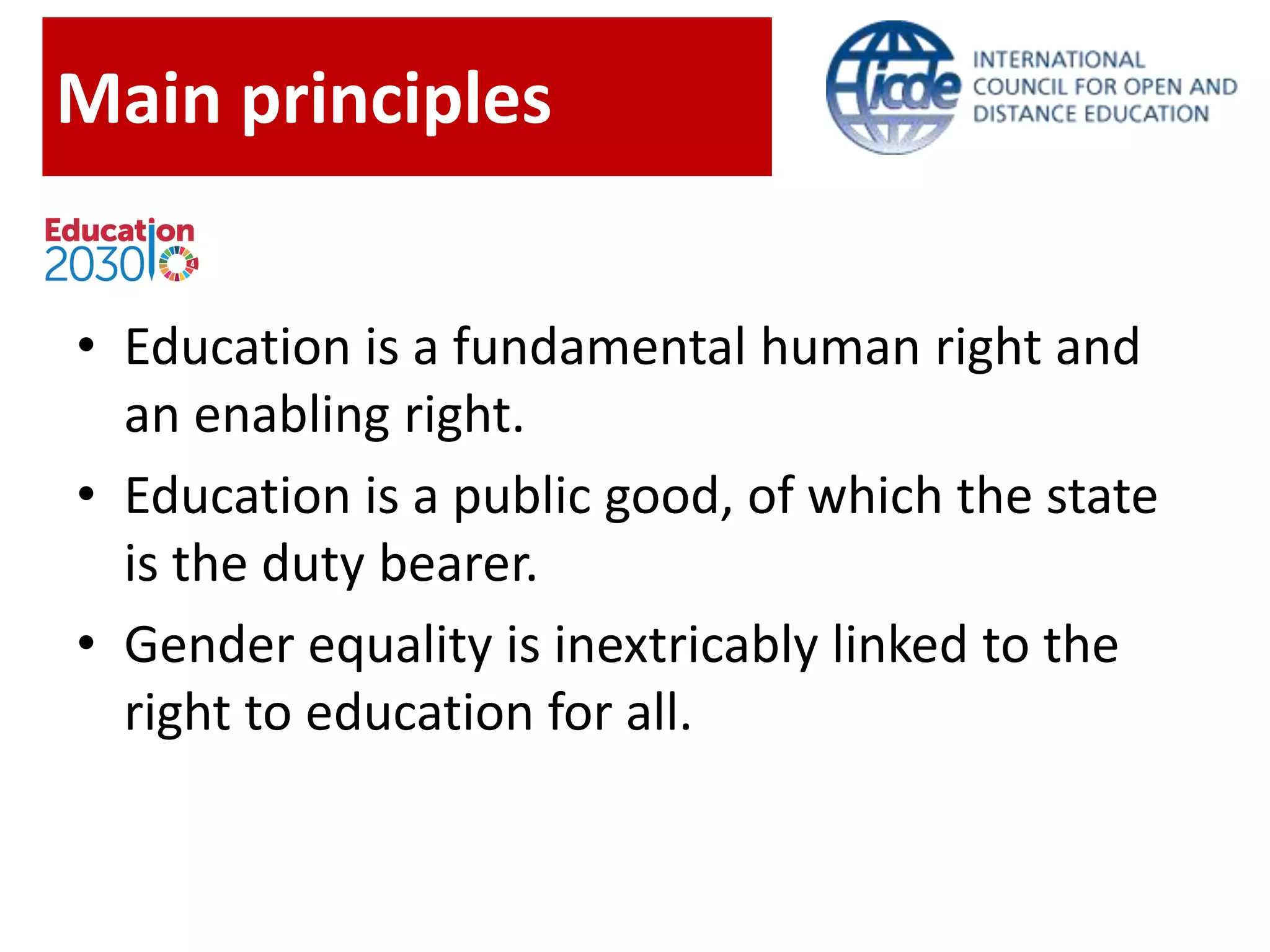 Main principles
• Education is a fundamental human right and
an enabling right.
• Education is a public good, of which the state
is the duty bearer.
• Gender equality is inextricably linked to the
right to education for all.
 