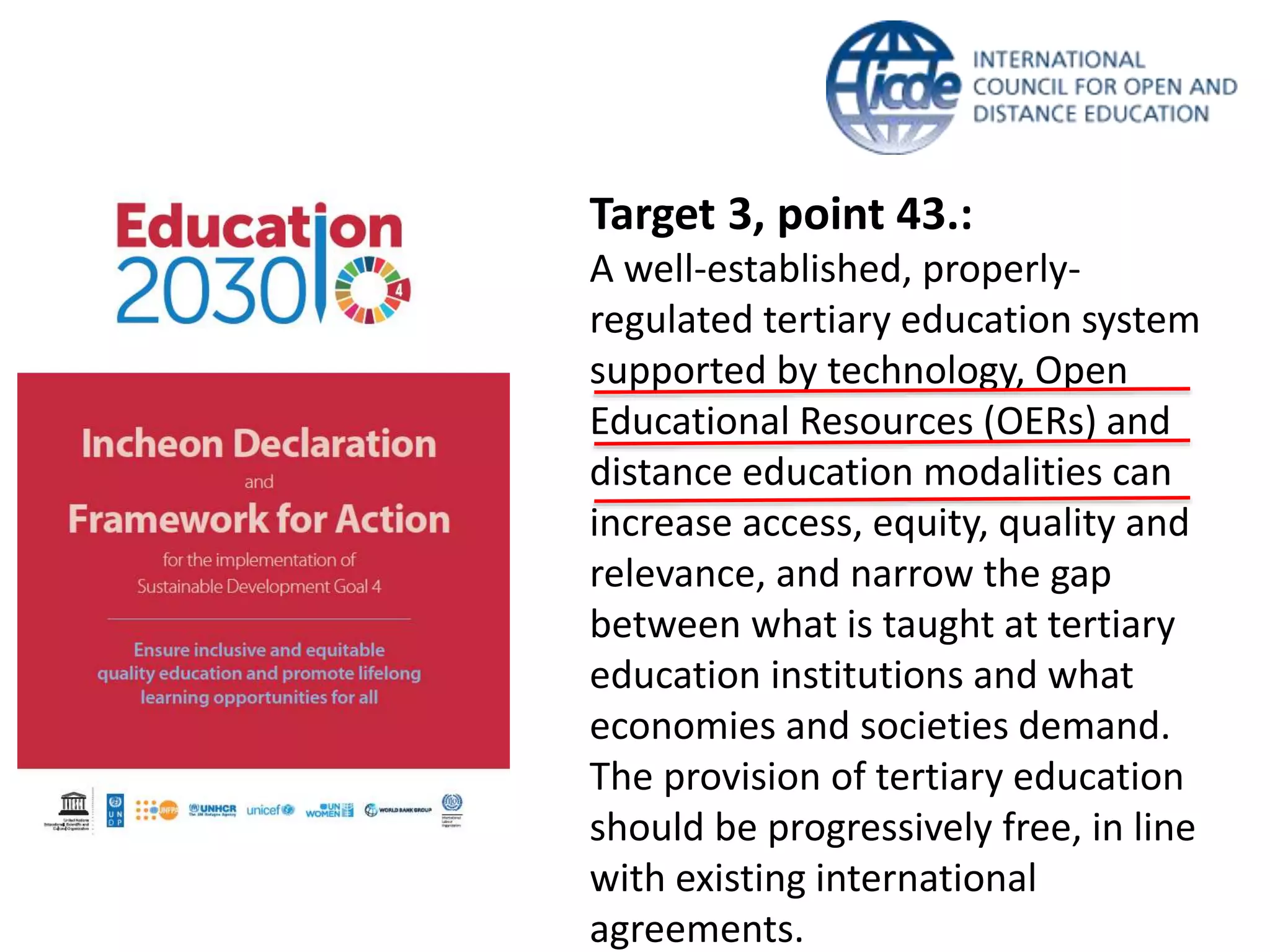 Target 3, point 43.:
A well-established, properly-
regulated tertiary education system
supported by technology, Open
Educational Resources (OERs) and
distance education modalities can
increase access, equity, quality and
relevance, and narrow the gap
between what is taught at tertiary
education institutions and what
economies and societies demand.
The provision of tertiary education
should be progressively free, in line
with existing international
agreements.
 