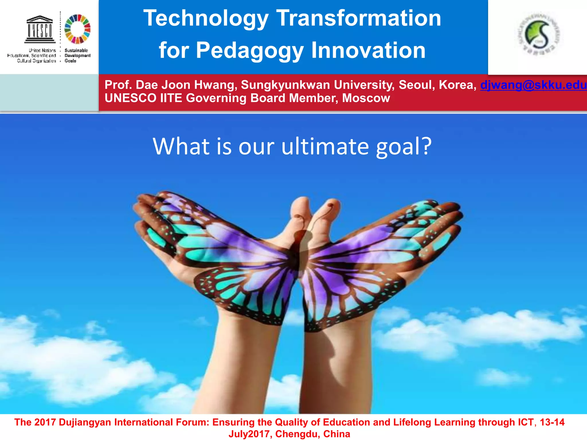 Prof. Dae Joon Hwang, Sungkyunkwan University, Seoul, Korea, djwang@skku.edu
UNESCO IITE Governing Board Member, Moscow
The 2017 Dujiangyan International Forum: Ensuring the Quality of Education and Lifelong Learning through ICT, 13-14
July2017, Chengdu, China
Technology Transformation
for Pedagogy Innovation
What is our ultimate goal?
 