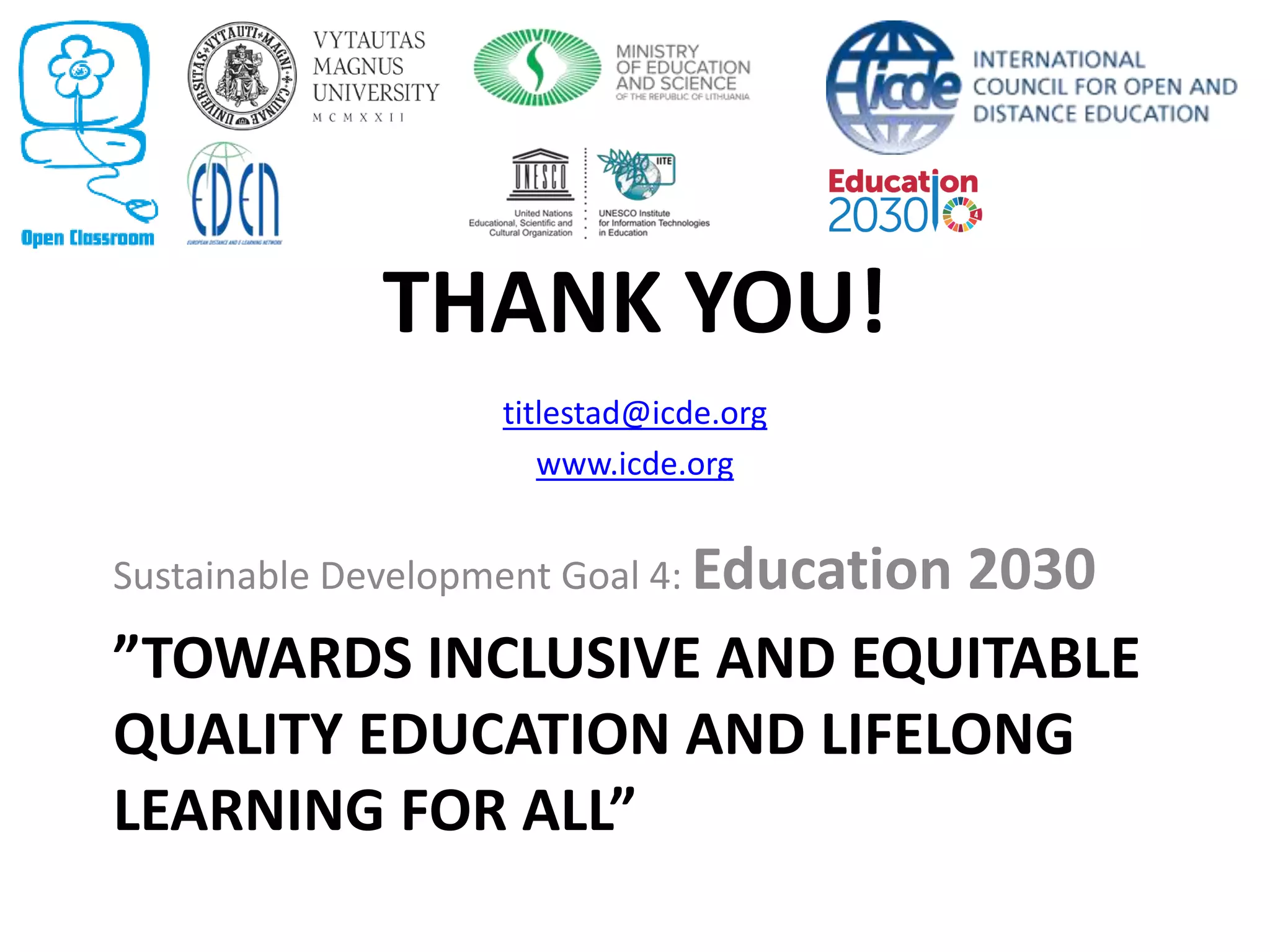 ”TOWARDS INCLUSIVE AND EQUITABLE
QUALITY EDUCATION AND LIFELONG
LEARNING FOR ALL”
Sustainable Development Goal 4: Education 2030
THANK YOU!
titlestad@icde.org
www.icde.org
 