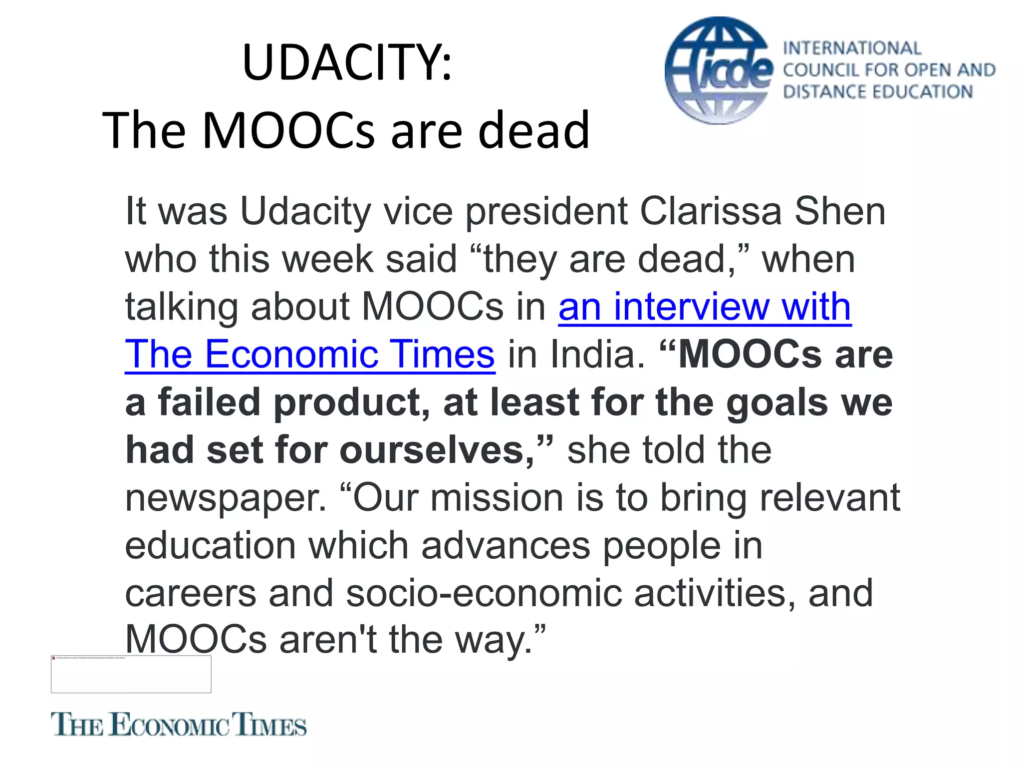 UDACITY:
The MOOCs are dead
It was Udacity vice president Clarissa Shen
who this week said “they are dead,” when
talking about MOOCs in an interview with
The Economic Times in India. “MOOCs are
a failed product, at least for the goals we
had set for ourselves,” she told the
newspaper. “Our mission is to bring relevant
education which advances people in
careers and socio-economic activities, and
MOOCs aren't the way.”
 