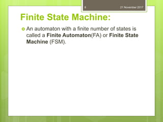 Finite State Machine:
 An automaton with a finite number of states is
called a Finite Automaton(FA) or Finite State
Machine (FSM).
21 November 20178
 