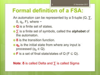 Formal definition of a FSA:
An automaton can be represented by a 5-tuple (Q, ∑,
δ, q0, F), where −
 Q is a finite set of states.
 ∑ is a finite set of symbols, called the alphabet of
the automaton.
 δ is the transition function.
 q0 is the initial state from where any input is
processed (q0 ∈ Q).
 F is a set of final state/states of Q (F ⊆ Q).
Note: δ is called Delta and ∑ is called Sigma
21 November 20179
 