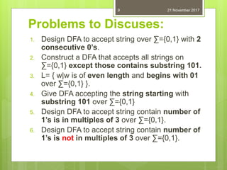 Problems to Discuses:
1. Design DFA to accept string over ∑={0,1} with 2
consecutive 0’s.
2. Construct a DFA that accepts all strings on
∑={0,1} except those contains substring 101.
3. L= { w|w is of even length and begins with 01
over ∑={0,1} }.
4. Give DFA accepting the string starting with
substring 101 over ∑={0,1}
5. Design DFA to accept string contain number of
1’s is in multiples of 3 over ∑={0,1}.
6. Design DFA to accept string contain number of
1’s is not in multiples of 3 over ∑={0,1}.
21 November 20179
 
