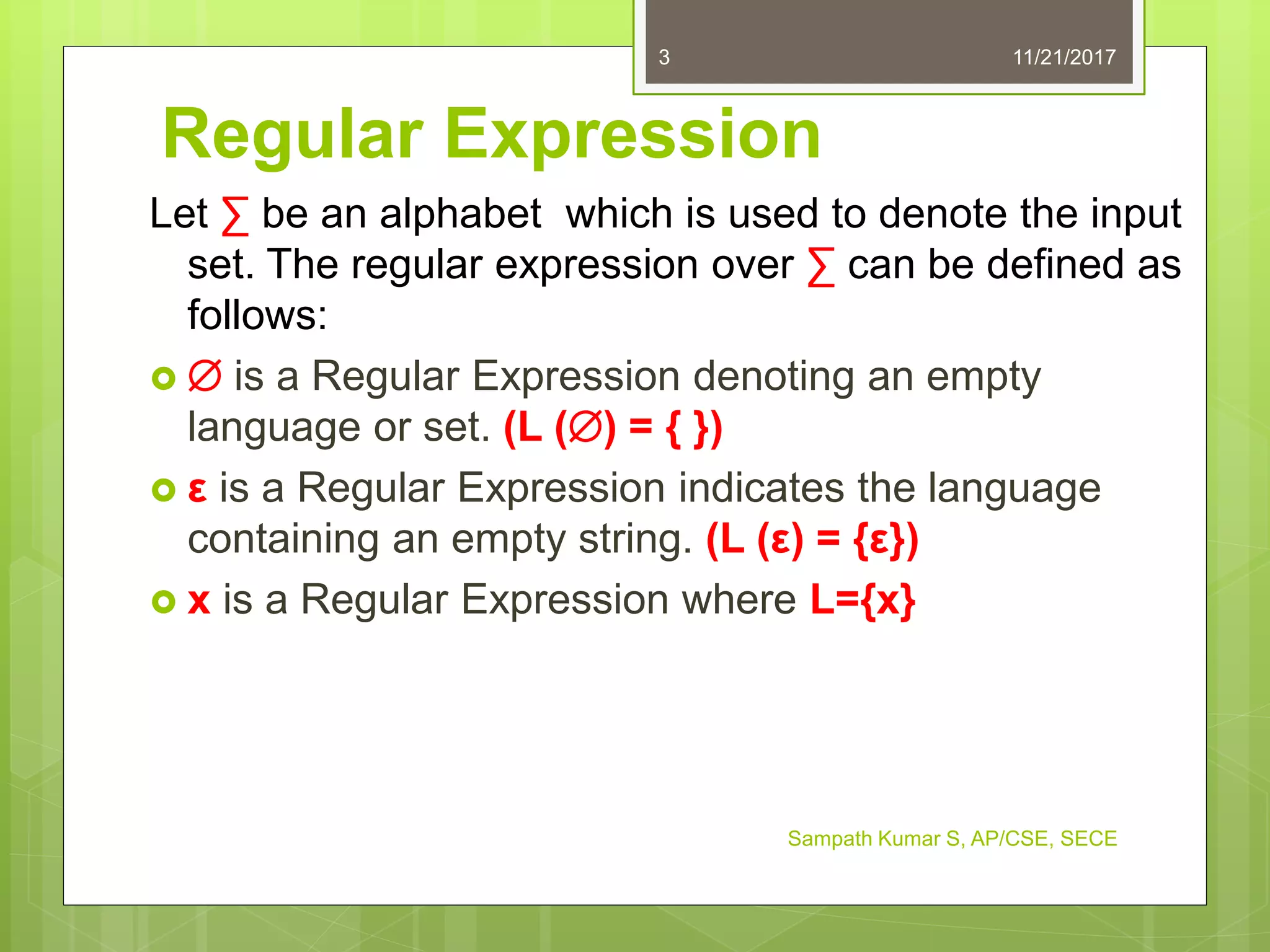Regular Expression
Let ∑ be an alphabet which is used to denote the input
set. The regular expression over ∑ can be defined as
follows:
  is a Regular Expression denoting an empty
language or set. (L () = { })
 ε is a Regular Expression indicates the language
containing an empty string. (L (ε) = {ε})
 x is a Regular Expression where L={x}
11/21/20173
Sampath Kumar S, AP/CSE, SECE
 