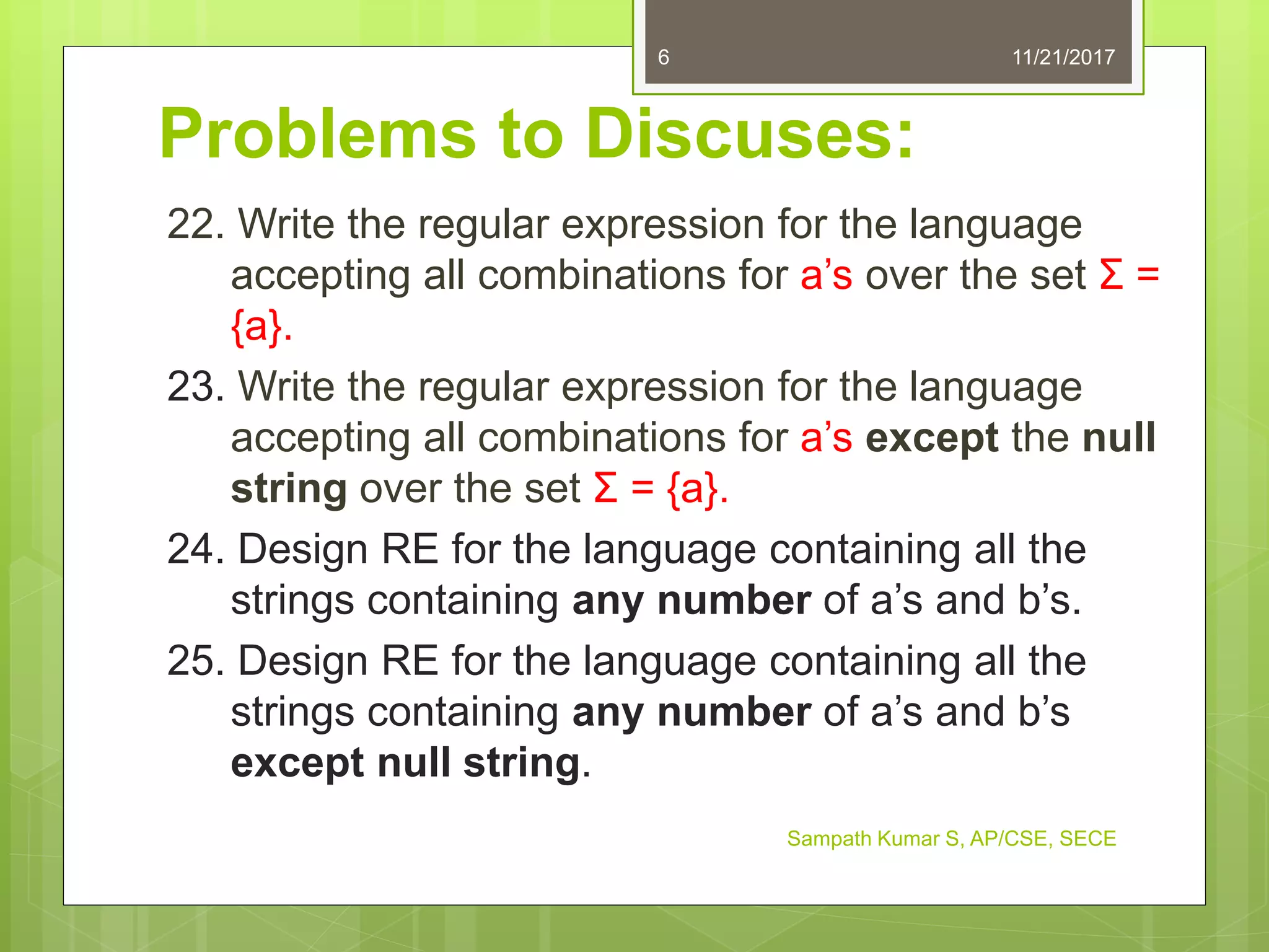 Problems to Discuses:
22. Write the regular expression for the language
accepting all combinations for a’s over the set Σ =
{a}.
23. Write the regular expression for the language
accepting all combinations for a’s except the null
string over the set Σ = {a}.
24. Design RE for the language containing all the
strings containing any number of a’s and b’s.
25. Design RE for the language containing all the
strings containing any number of a’s and b’s
except null string.
11/21/20176
Sampath Kumar S, AP/CSE, SECE
 