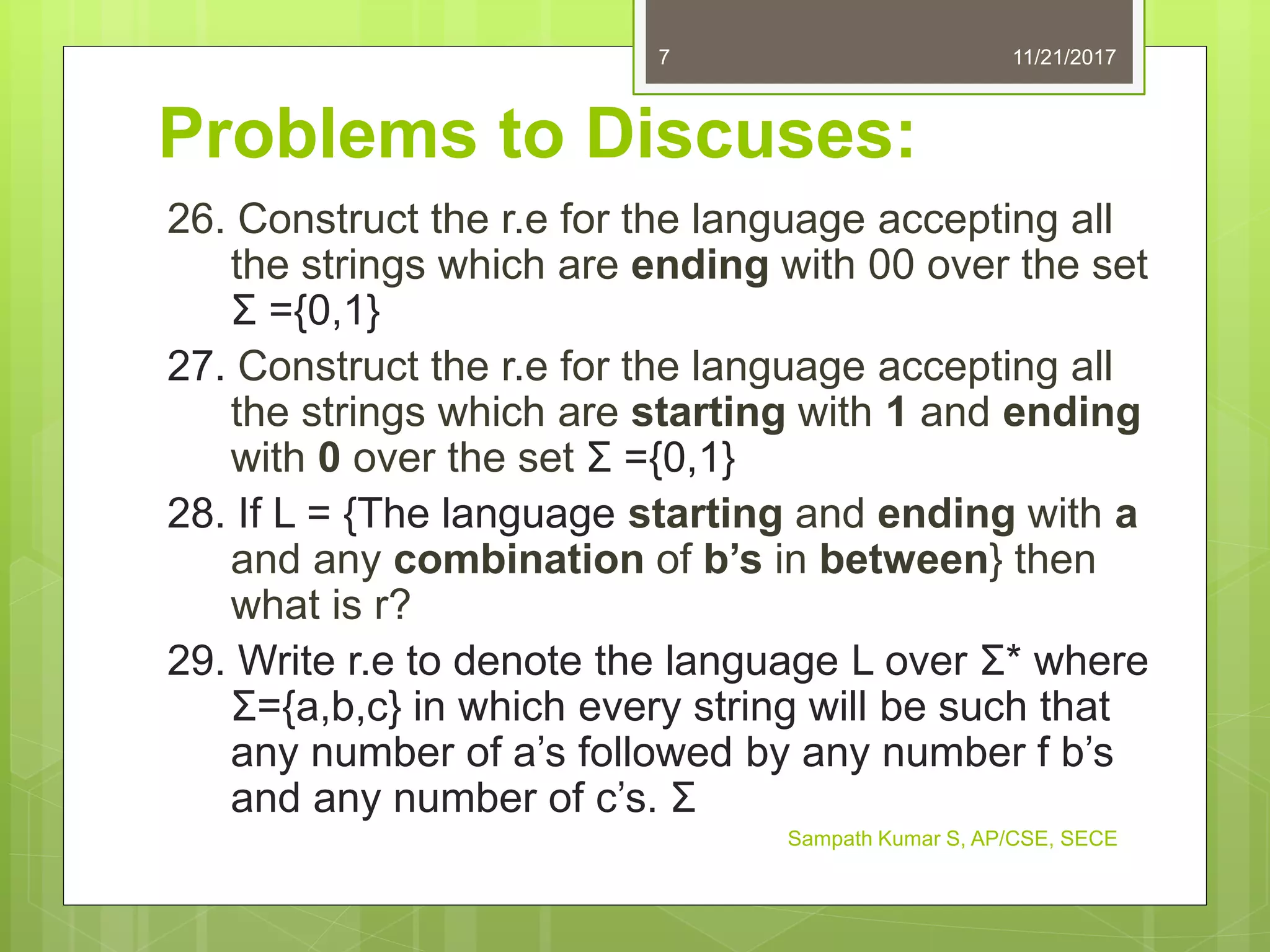 Problems to Discuses:
26. Construct the r.e for the language accepting all
the strings which are ending with 00 over the set
Σ ={0,1}
27. Construct the r.e for the language accepting all
the strings which are starting with 1 and ending
with 0 over the set Σ ={0,1}
28. If L = {The language starting and ending with a
and any combination of b’s in between} then
what is r?
29. Write r.e to denote the language L over Σ* where
Σ={a,b,c} in which every string will be such that
any number of a’s followed by any number f b’s
and any number of c’s. Σ
11/21/20177
Sampath Kumar S, AP/CSE, SECE
 