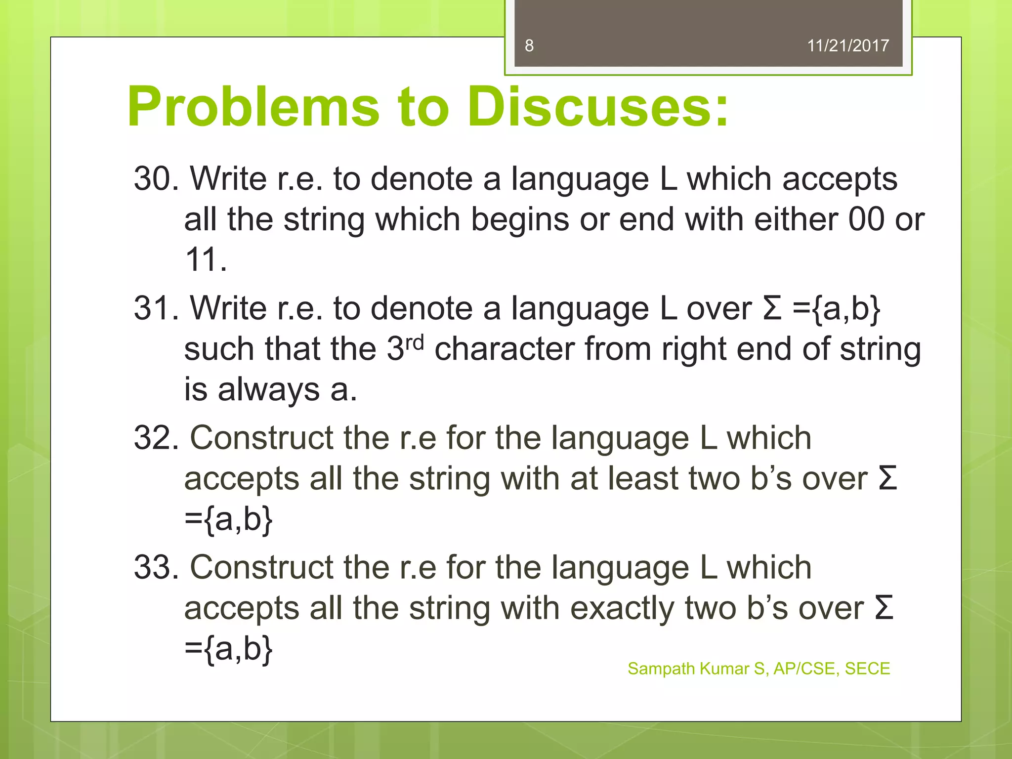 Problems to Discuses:
30. Write r.e. to denote a language L which accepts
all the string which begins or end with either 00 or
11.
31. Write r.e. to denote a language L over Σ ={a,b}
such that the 3rd character from right end of string
is always a.
32. Construct the r.e for the language L which
accepts all the string with at least two b’s over Σ
={a,b}
33. Construct the r.e for the language L which
accepts all the string with exactly two b’s over Σ
={a,b}
11/21/20178
Sampath Kumar S, AP/CSE, SECE
 