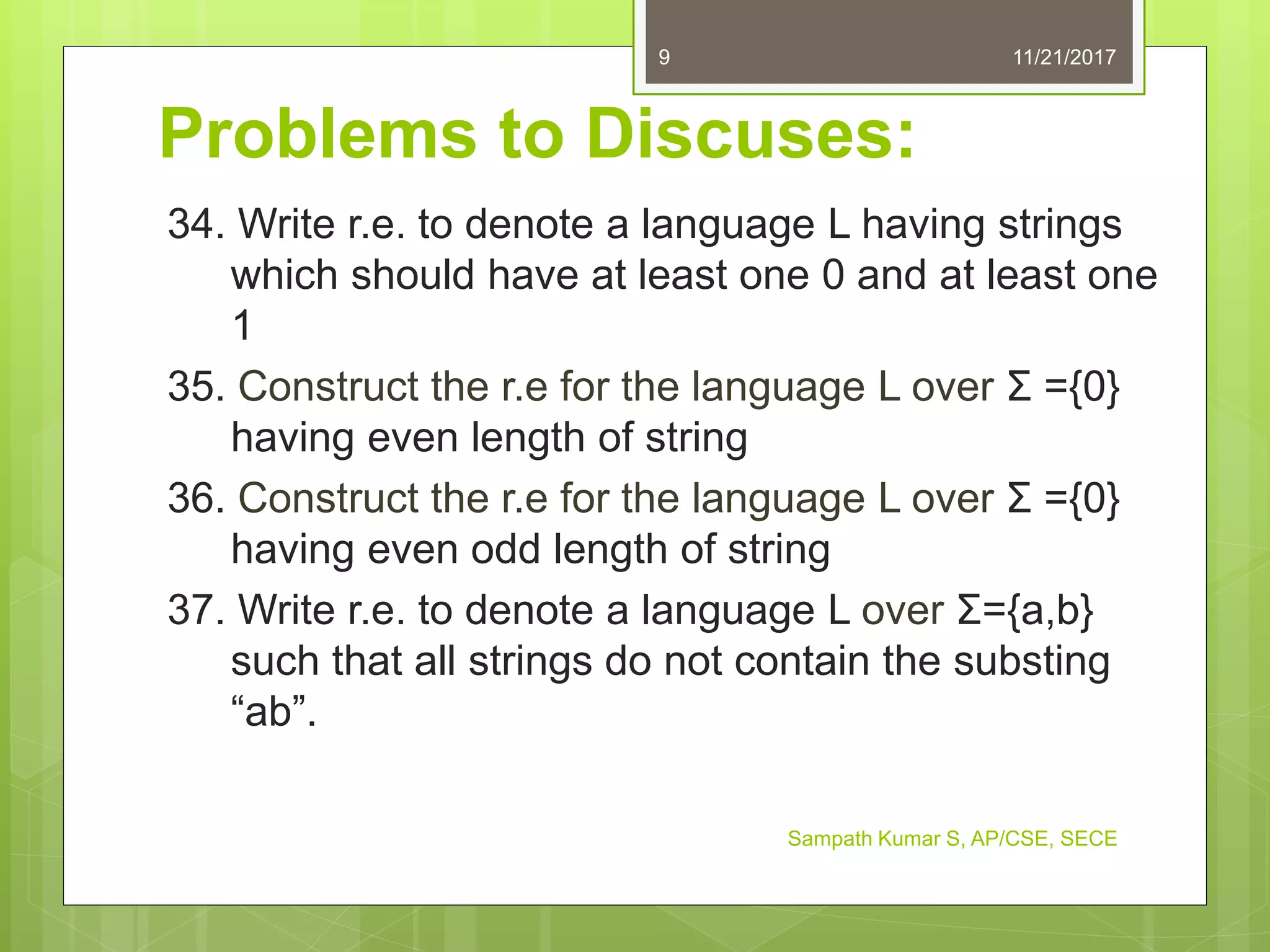 Problems to Discuses:
34. Write r.e. to denote a language L having strings
which should have at least one 0 and at least one
1
35. Construct the r.e for the language L over Σ ={0}
having even length of string
36. Construct the r.e for the language L over Σ ={0}
having even odd length of string
37. Write r.e. to denote a language L over Σ={a,b}
such that all strings do not contain the substing
“ab”.
11/21/20179
Sampath Kumar S, AP/CSE, SECE
 