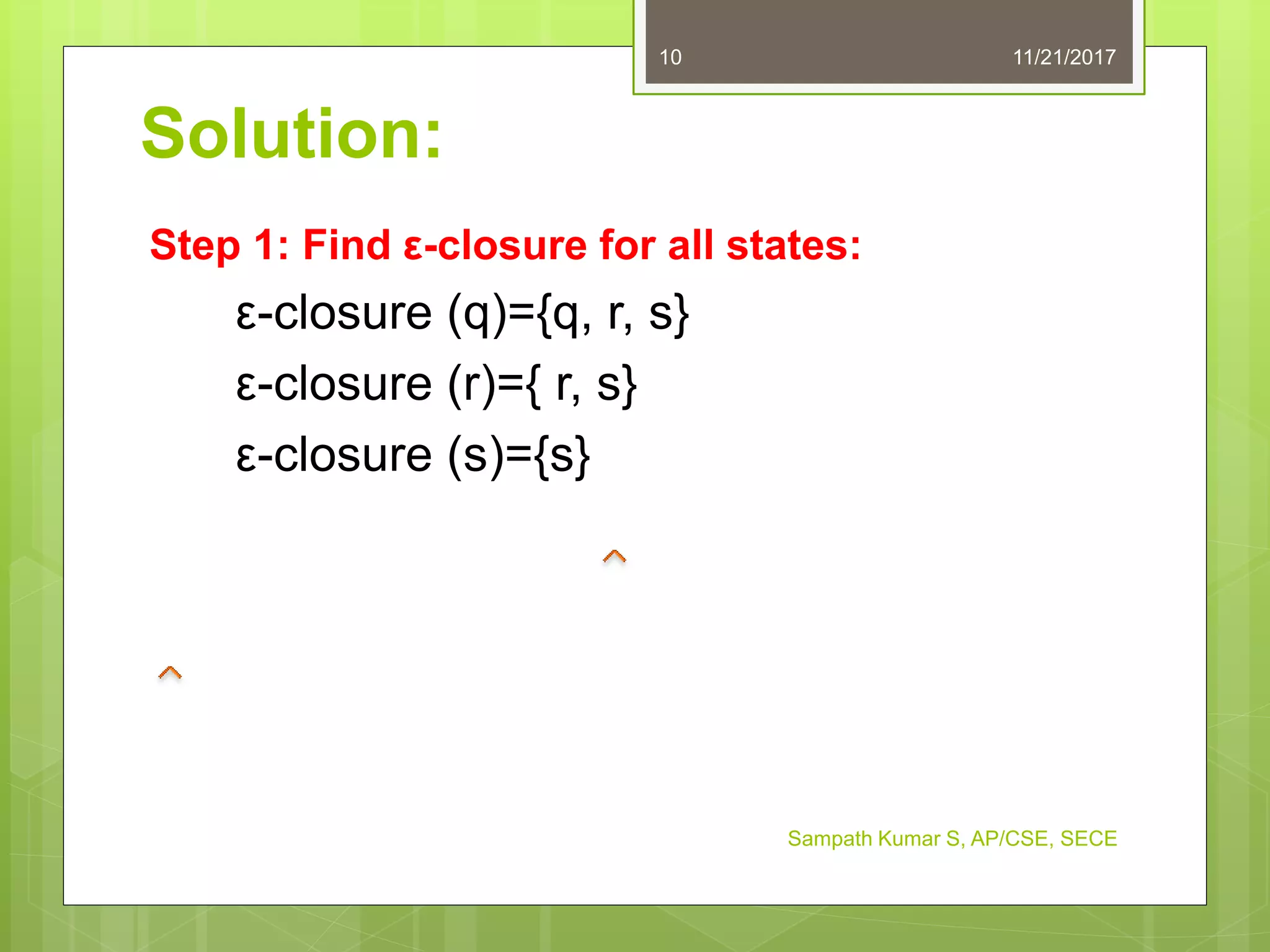Solution:
Step 1: Find ε-closure for all states:
ε-closure (q)={q, r, s}
ε-closure (r)={ r, s}
ε-closure (s)={s}
11/21/201710
Sampath Kumar S, AP/CSE, SECE
 