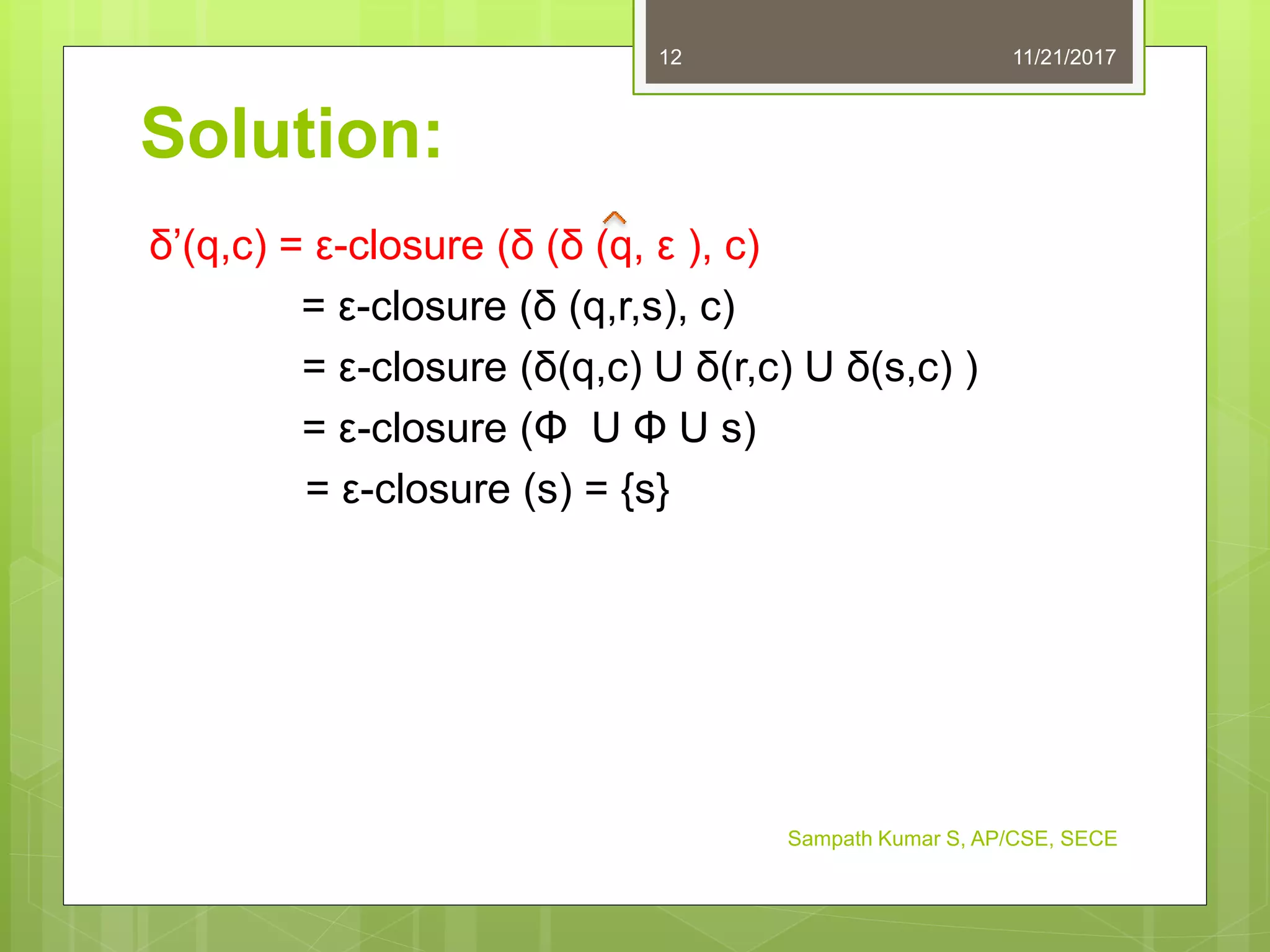 Solution:
δ’(q,c) = ε-closure (δ (δ (q, ε ), c)
= ε-closure (δ (q,r,s), c)
= ε-closure (δ(q,c) U δ(r,c) U δ(s,c) )
= ε-closure (Φ U Φ U s)
= ε-closure (s) = {s}
11/21/201712
Sampath Kumar S, AP/CSE, SECE
 