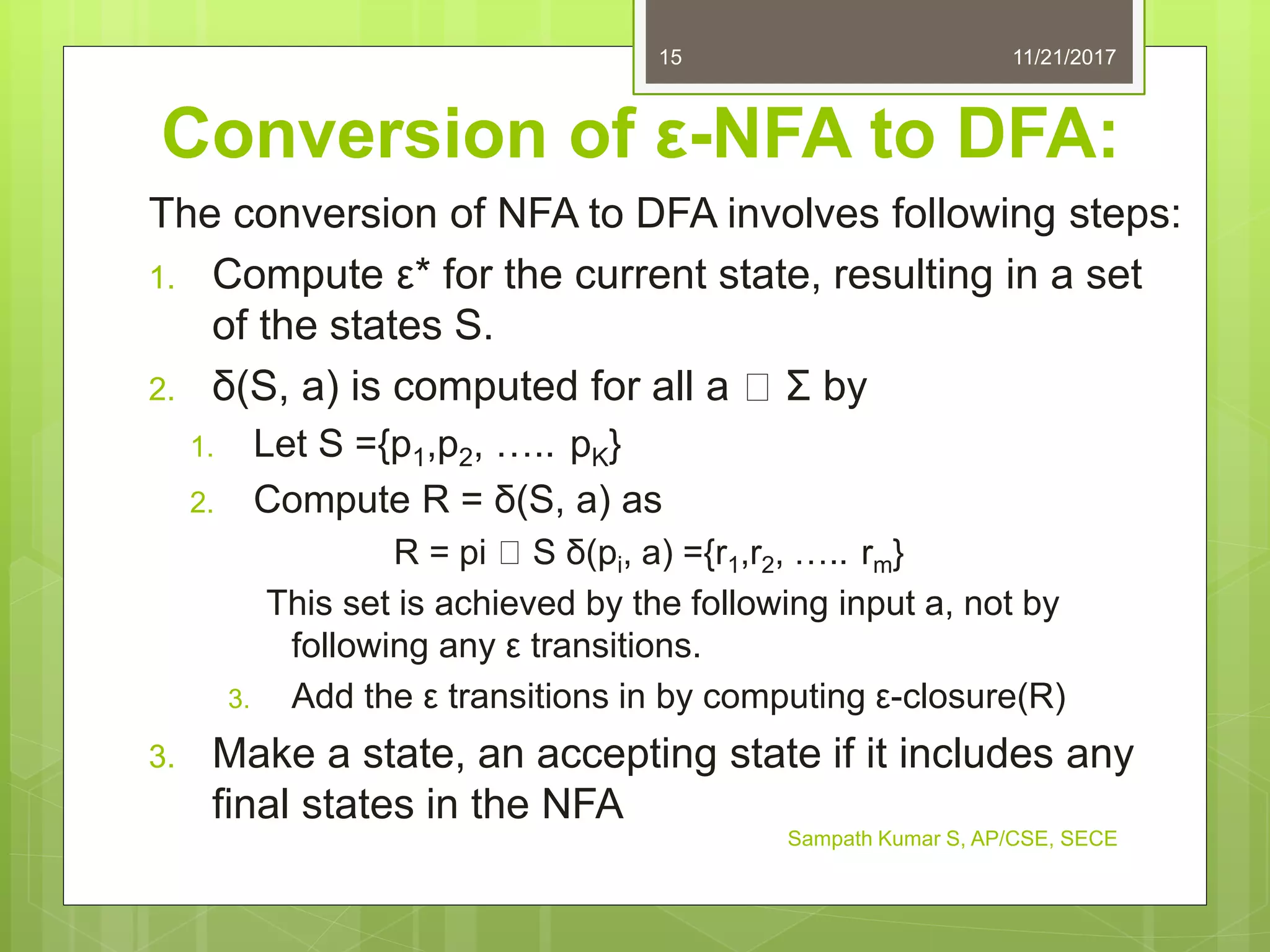 Conversion of ε-NFA to DFA:
The conversion of NFA to DFA involves following steps:
1. Compute ε* for the current state, resulting in a set
of the states S.
2. δ(S, a) is computed for all a Σ by
1. Let S ={p1,p2, ….. pK}
2. Compute R = δ(S, a) as
R = pi S δ(pi, a) ={r1,r2, ….. rm}
This set is achieved by the following input a, not by
following any ε transitions.
3. Add the ε transitions in by computing ε-closure(R)
3. Make a state, an accepting state if it includes any
final states in the NFA
11/21/201715
Sampath Kumar S, AP/CSE, SECE
 