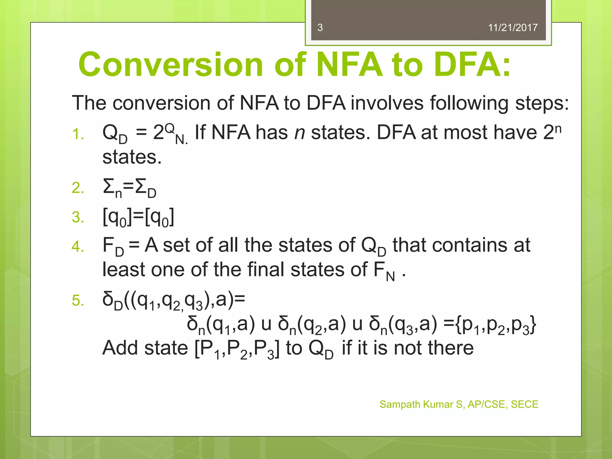 Conversion of NFA to DFA:
The conversion of NFA to DFA involves following steps:
1. QD = 2Q
N. If NFA has n states. DFA at most have 2n
states.
2. Σn=ΣD
3. [q0]=[q0]
4. FD = A set of all the states of QD that contains at
least one of the final states of FN .
5. δD((q1,q2,q3),a)=
δn(q1,a) u δn(q2,a) u δn(q3,a) ={p1,p2,p3}
Add state [P1,P2,P3] to QD if it is not there
11/21/20173
Sampath Kumar S, AP/CSE, SECE
 
