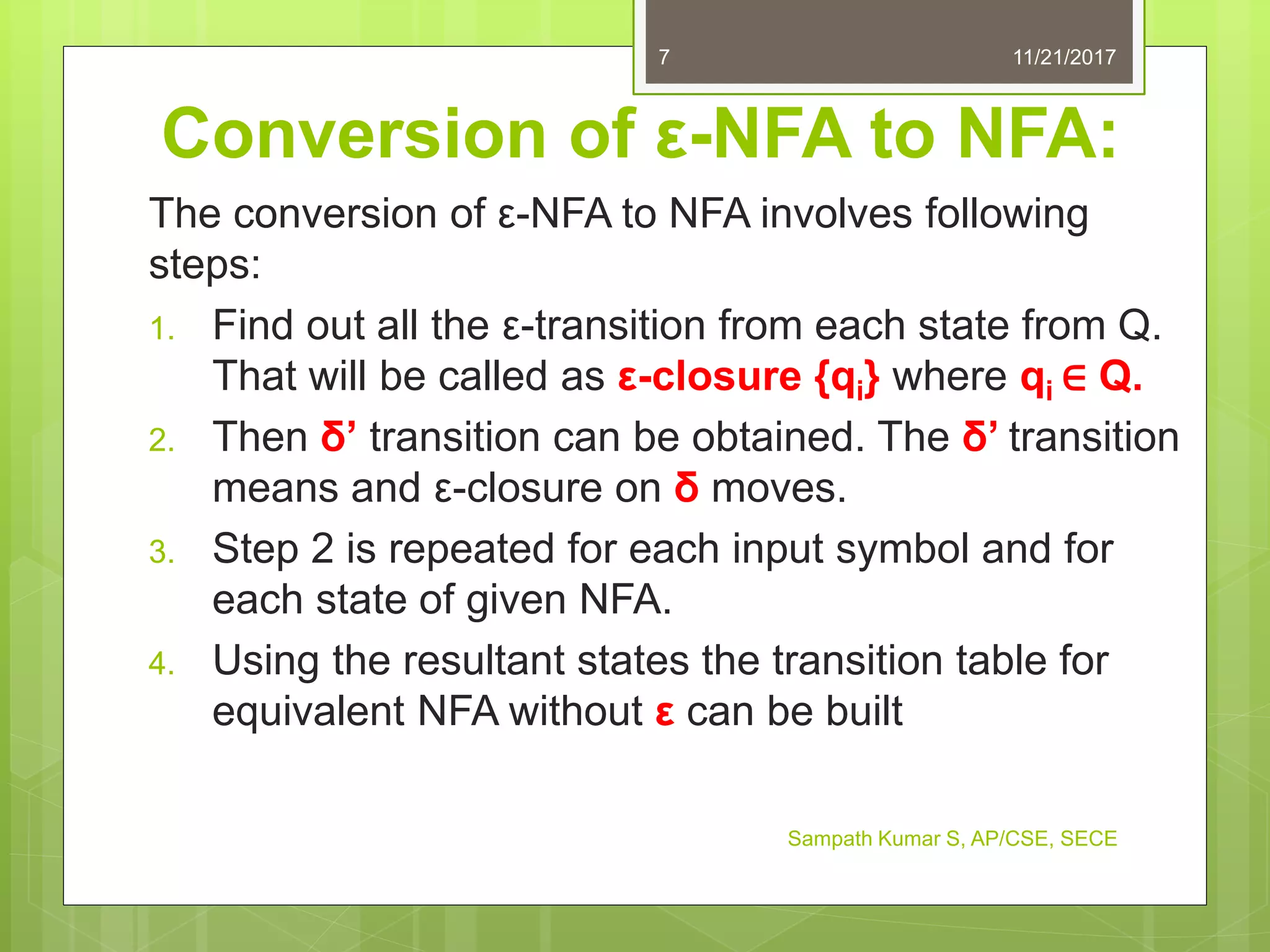 Conversion of ε-NFA to NFA:
The conversion of ε-NFA to NFA involves following
steps:
1. Find out all the ε-transition from each state from Q.
That will be called as ε-closure {qi} where qi ∈ Q.
2. Then δ’ transition can be obtained. The δ’ transition
means and ε-closure on δ moves.
3. Step 2 is repeated for each input symbol and for
each state of given NFA.
4. Using the resultant states the transition table for
equivalent NFA without ε can be built
11/21/20177
Sampath Kumar S, AP/CSE, SECE
 