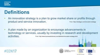 Definitions
• An innovation strategy is a plan to grow market share or profits through
product and service innovation.
• A plan made by an organization to encourage advancements in
technology or services, usually by investing in research and development
activities.
From: https://strategyn.com/innovation-strategy/
From: http://www.businessdictionary.com/definition/innovation-strategy.html/
 