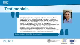 Günther Nadbath, CEO, ABIX GmbH (Austria)
By analyzing our innovation management, we became more aware of what our
true strengths are and how we can manage and improve on individual
vulnerabilities. We have implemented concrete measures to help us through
the Enterprise Europe Network (EEN), especially for our innovation strategy to
focus on the topics that are important for our future growth.
The Enterprise Europe Network took a lot of time to give us in-depth advice and
get to know our extensive portfolio of services. In this context, we have
participated in several collaborative exchanges of the EEN, providing an
excellent opportunity to expand our network and find international research
partners. As a result, we have submitted a first funding project and are currently
working on the preparation of new projects for an expanded clientele.
" "Testimonials
 