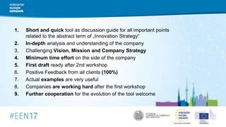 1. Short and quick tool as discussion guide for all important points
related to the abstract term of „Innovation Strategy“
2. In-depth analysis and understanding of the company
3. Challenging Vision, Mission and Company Strategy
4. Minimum time effort on the side of the company
5. First draft ready after 2nd workshop
6. Positive Feedback from all clients (100%)
7. Actual examples are very useful
8. Companies are working hard after the first workshop
9. Further cooperation for the evolution of the tool welcome
 